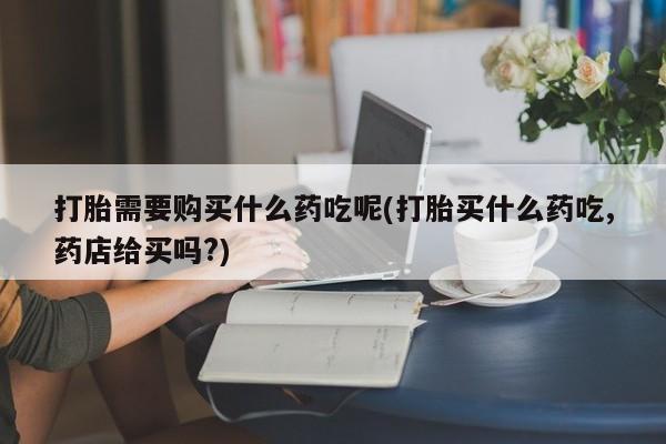 购买打胎药的私人联系方式打胎需要购买什么药吃呢(打胎买什么药吃,药店给买吗?)