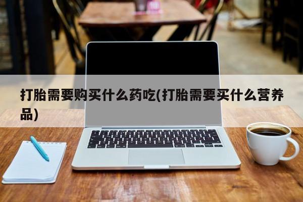 购买打胎药的私人联系方式打胎需要购买什么药吃(打胎需要买什么营养品)