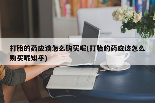 购买打胎药的私人联系方式打胎的药应该怎么购买呢(打胎的药应该怎么购买呢知乎)