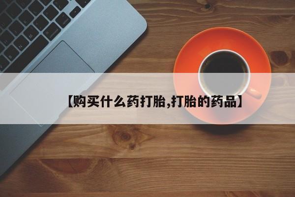 购买打胎药的私人联系方式【购买什么药打胎,打胎的药品】
